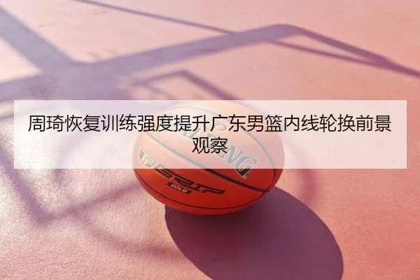 周琦恢复训练强度提升广东男篮内线轮换前景观察