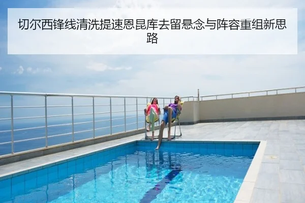 切尔西锋线清洗提速恩昆库去留悬念与阵容重组新思路