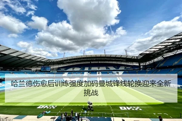 哈兰德伤愈后训练强度加码曼城锋线轮换迎来全新挑战